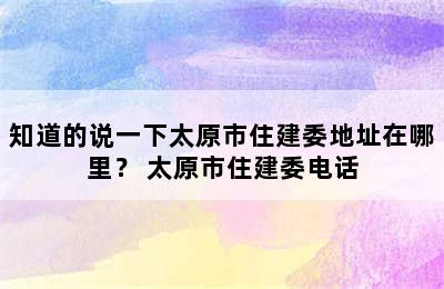 知道的说一下太原市住建委地址在哪里？ 太原市住建委电话